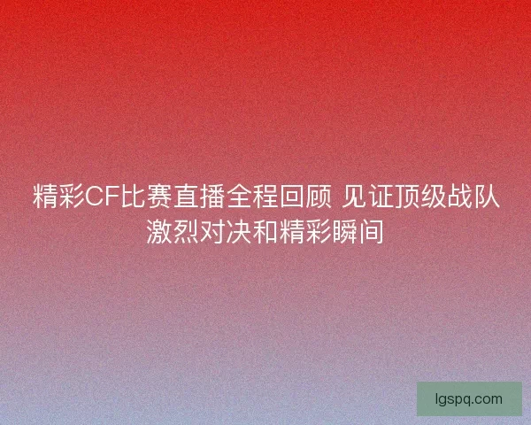 精彩CF比赛直播全程回顾 见证顶级战队激烈对决和精彩瞬间