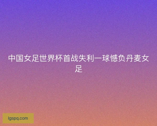 中国女足世界杯首战失利一球憾负丹麦女足