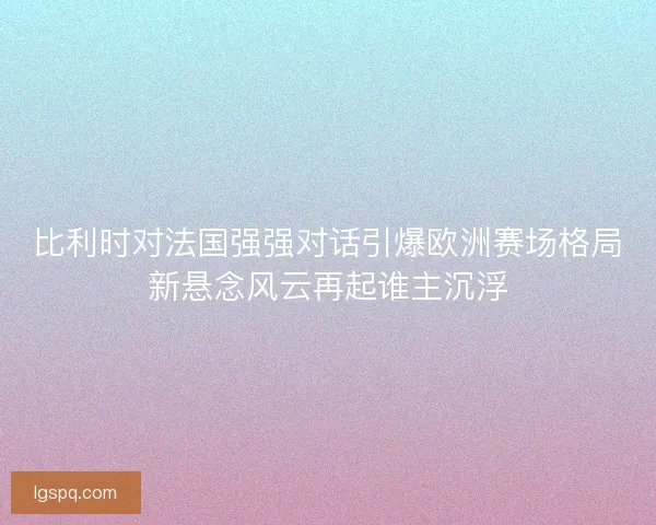 比利时对法国强强对话引爆欧洲赛场格局新悬念风云再起谁主沉浮