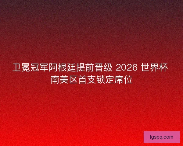 卫冕冠军阿根廷提前晋级 2026 世界杯 南美区首支锁定席位