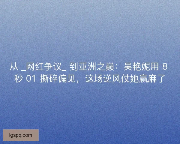 从 _网红争议_ 到亚洲之巅：吴艳妮用 8 秒 01 撕碎偏见，这场逆风仗她赢麻了