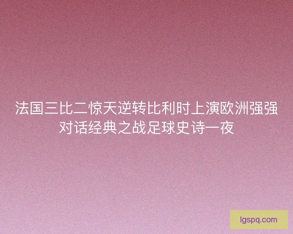 法国三比二惊天逆转比利时上演欧洲强强对话经典之战足球史诗一夜