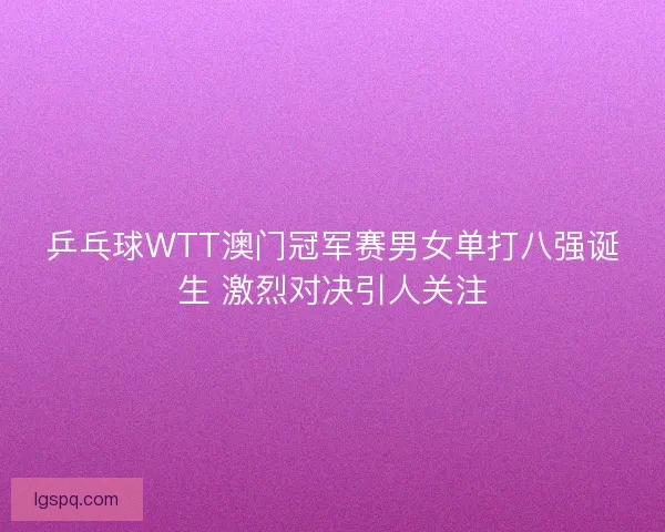 乒乓球WTT澳门冠军赛男女单打八强诞生 激烈对决引人关注