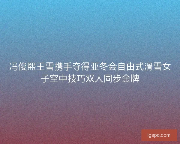 冯俊熙王雪携手夺得亚冬会自由式滑雪女子空中技巧双人同步金牌