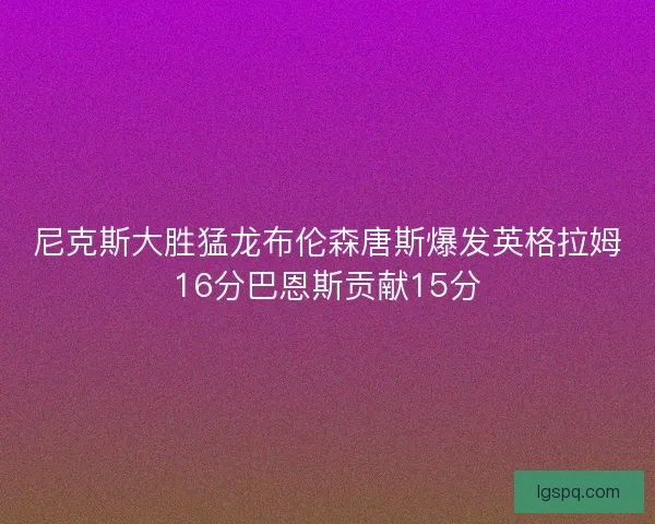 尼克斯大胜猛龙布伦森唐斯爆发英格拉姆16分巴恩斯贡献15分