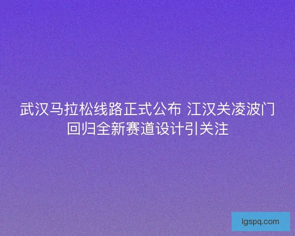 武汉马拉松线路正式公布 江汉关凌波门回归全新赛道设计引关注