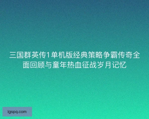 三国群英传1单机版经典策略争霸传奇全面回顾与童年热血征战岁月记忆