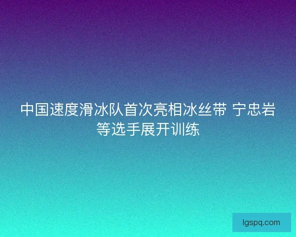 中国速度滑冰队首次亮相冰丝带 宁忠岩等选手展开训练