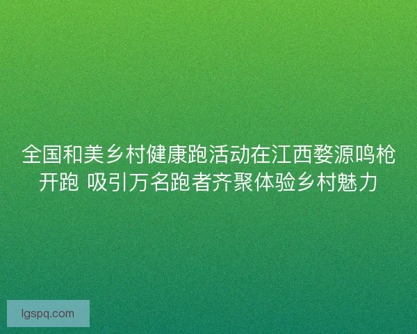 全国和美乡村健康跑活动在江西婺源鸣枪开跑 吸引万名跑者齐聚体验乡村魅力