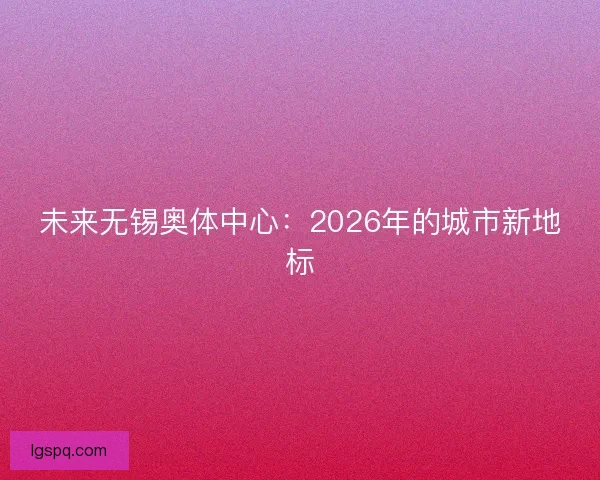 未来无锡奥体中心：2026年的城市新地标