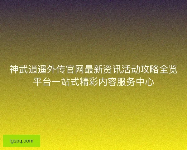神武逍遥外传官网最新资讯活动攻略全览平台一站式精彩内容服务中心