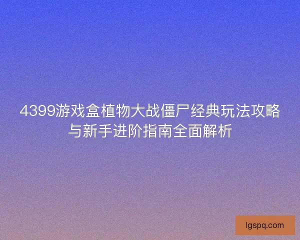 4399游戏盒植物大战僵尸经典玩法攻略与新手进阶指南全面解析 4399游戏盒植物大战僵尸经典玩法攻略与新手进阶指南全面解析