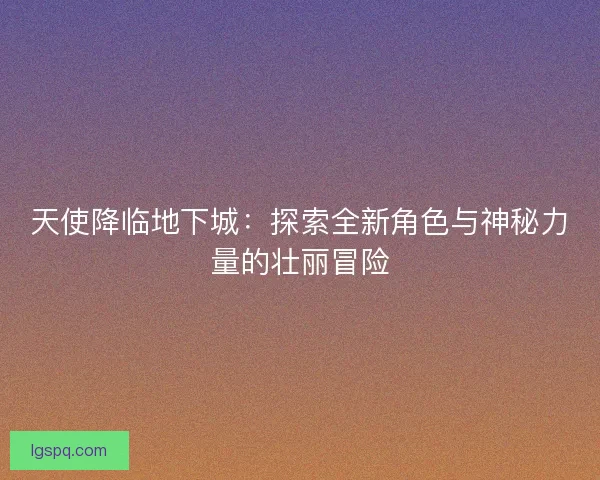 天使降临地下城:探索全新角色与神秘力量的壮丽冒险 天使降临地下城:探索全新角色与神秘力量的壮丽冒险