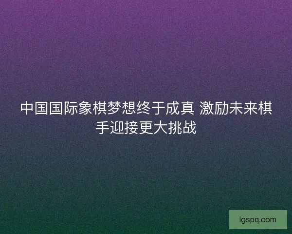 中国国际象棋梦想终于成真 激励未来棋手迎接更大挑战 中国国际象棋梦想终于成真 激励未来棋手迎接更大挑战
