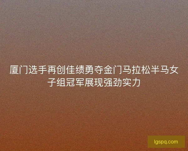 厦门选手再创佳绩勇夺金门马拉松半马女子组冠军展现强劲实力 厦门选手再创佳绩勇夺金门马拉松半马女子组冠军展现强劲实力