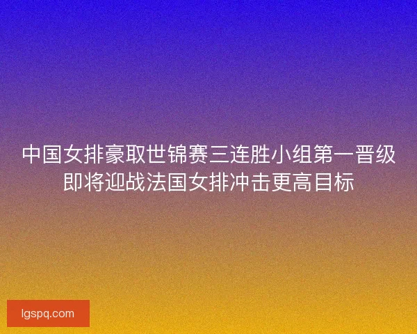 中国女排豪取世锦赛三连胜小组第一晋级即将迎战法国女排冲击更高目标