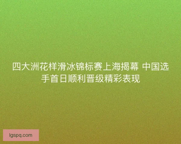 四大洲花样滑冰锦标赛上海揭幕 中国选手首日顺利晋级精彩表现 四大洲花样滑冰锦标赛上海揭幕 中国选手首日顺利晋级精彩表现