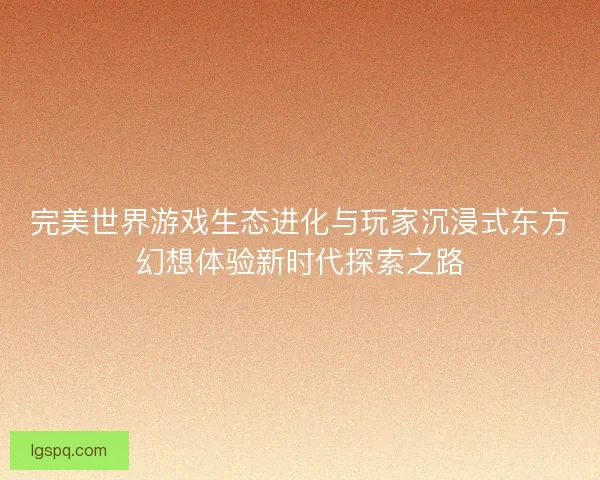 完美世界游戏生态进化与玩家沉浸式东方幻想体验新时代探索之路