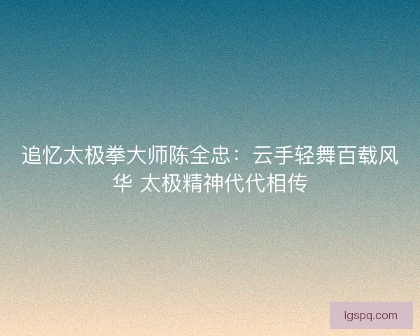 追忆太极拳大师陈全忠:云手轻舞百载风华 太极精神代代相传 追忆太极拳大师陈全忠:云手轻舞百载风华 太极精神代代相传