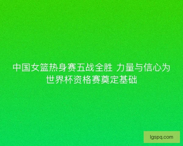 中国女篮热身赛五战全胜 力量与信心为世界杯资格赛奠定基础