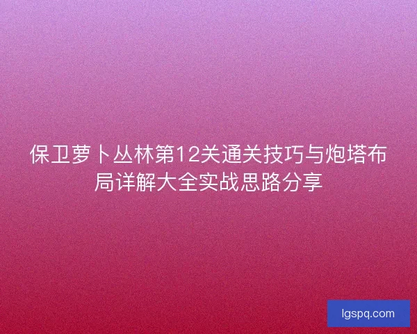 保卫萝卜丛林第12关通关技巧与炮塔布局详解大全实战思路分享