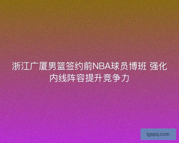 浙江广厦男篮签约前NBA球员博班 强化内线阵容提升竞争力 浙江广厦男篮签约前NBA球员博班 强化内线阵容提升竞争力