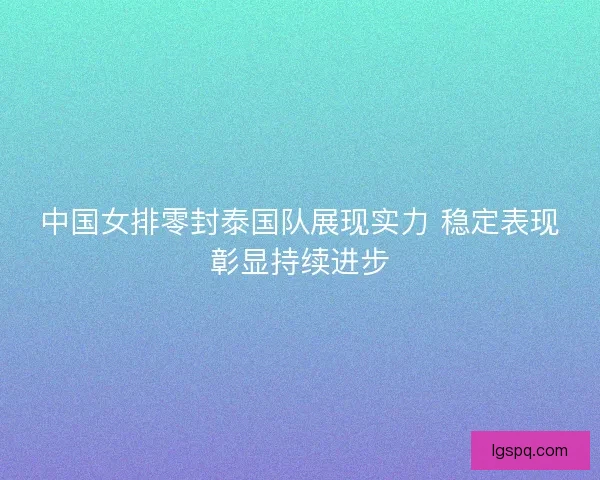 中国女排零封泰国队展现实力 稳定表现彰显持续进步
