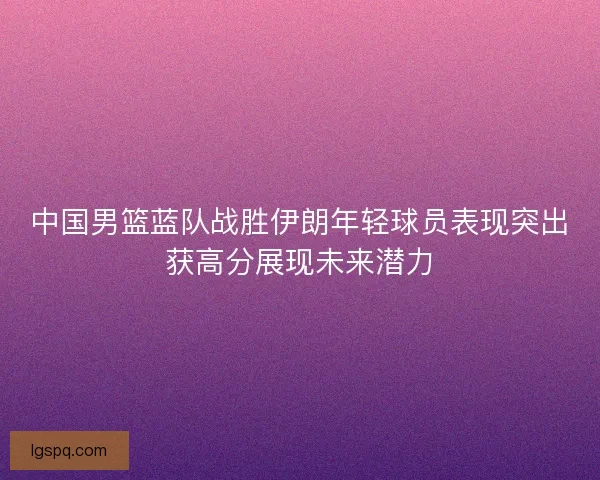 中国男篮蓝队战胜伊朗年轻球员表现突出获高分展现未来潜力