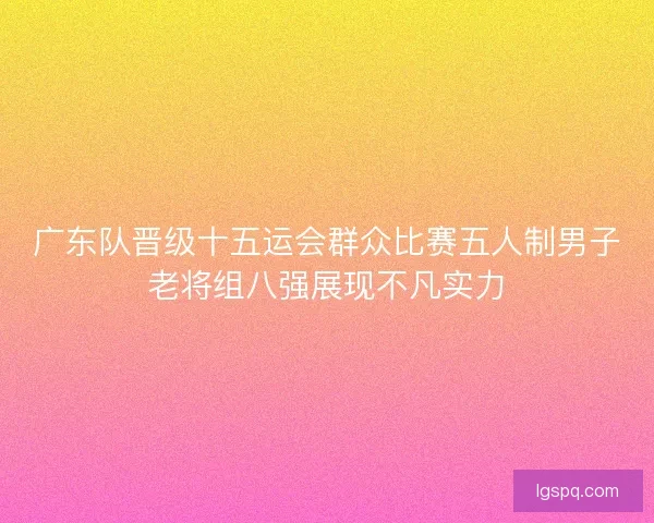 广东队晋级十五运会群众比赛五人制男子老将组八强展现不凡实力