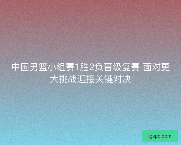 中国男篮小组赛1胜2负晋级复赛 面对更大挑战迎接关键对决