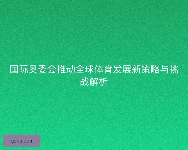 国际奥委会推动全球体育发展新策略与挑战解析 国际奥委会推动全球体育发展新策略与挑战解析