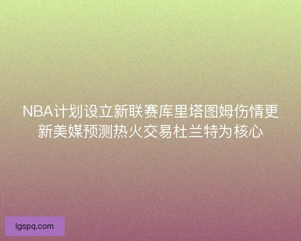 NBA计划设立新联赛库里塔图姆伤情更新美媒预测热火交易杜兰特为核心 NBA计划设立新联赛库里塔图姆伤情更新美媒预测热火交易杜兰特为核心